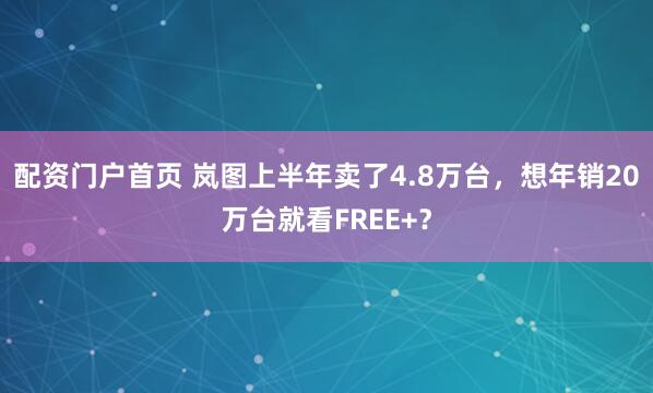 配资门户首页 岚图上半年卖了4.8万台，想年销20万台就看FREE+？