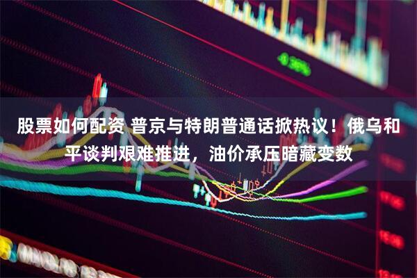股票如何配资 普京与特朗普通话掀热议！俄乌和平谈判艰难推进，油价承压暗藏变数