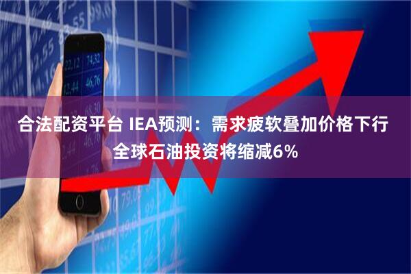 合法配资平台 IEA预测：需求疲软叠加价格下行 全球石油投资将缩减6%