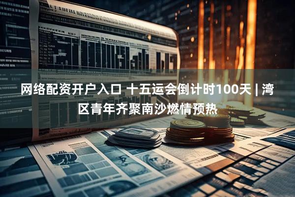 网络配资开户入口 十五运会倒计时100天 | 湾区青年齐聚南沙燃情预热
