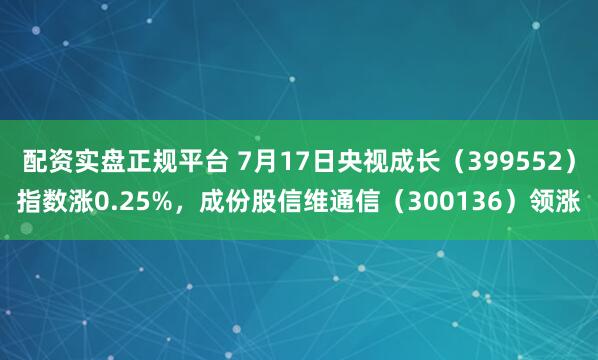 配资实盘正规平台 7月17日央视成长（399552）指数涨0.25%，成份股信维通信（300136）领涨