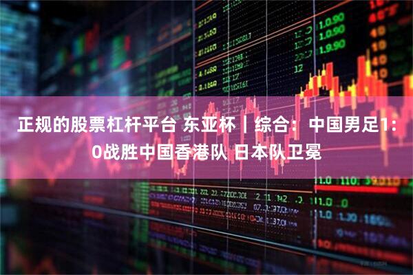 正规的股票杠杆平台 东亚杯｜综合：中国男足1:0战胜中国香港队 日本队卫冕