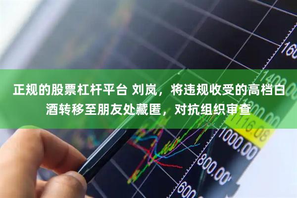 正规的股票杠杆平台 刘岚，将违规收受的高档白酒转移至朋友处藏匿，对抗组织审查
