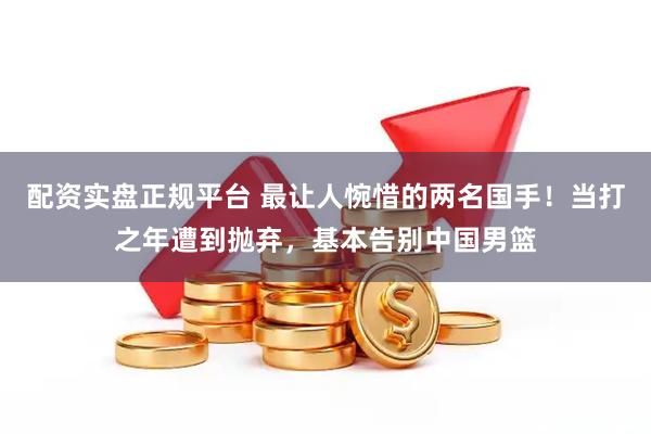 配资实盘正规平台 最让人惋惜的两名国手！当打之年遭到抛弃，基本告别中国男篮