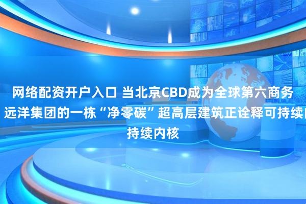 网络配资开户入口 当北京CBD成为全球第六商务区，远洋集团的一栋“净零碳”超高层建筑正诠释可持续内核