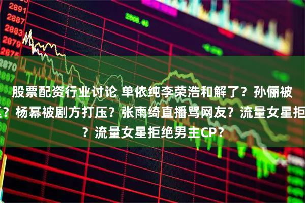 股票配资行业讨论 单依纯李荣浩和解了？孙俪被吴慷仁掀桌？杨幂被剧方打压？张雨绮直播骂网友？流量女星拒绝男主CP？