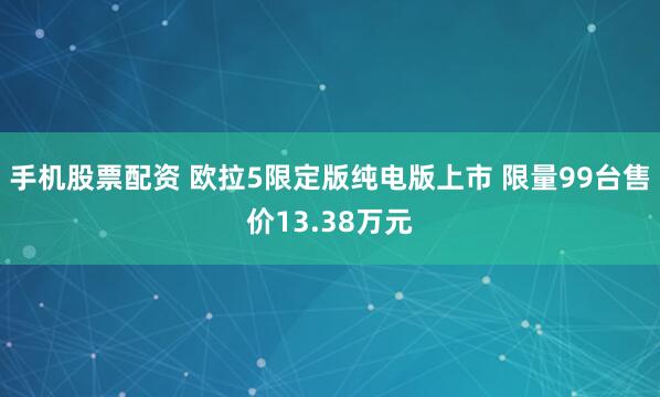 手机股票配资 欧拉5限定版纯电版上市 限量99台售价13.38万元