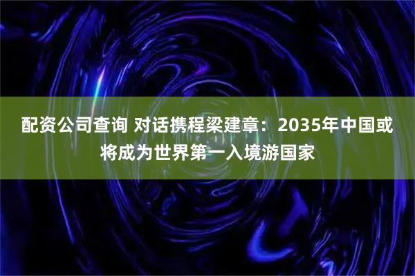 配资公司查询 对话携程梁建章：2035年中国或将成为世界第一入境游国家