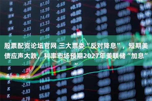 股票配资论坛官网 三大票委“反对降息”，短期美债应声大跌，利率市场预期2027年美联储“加息”