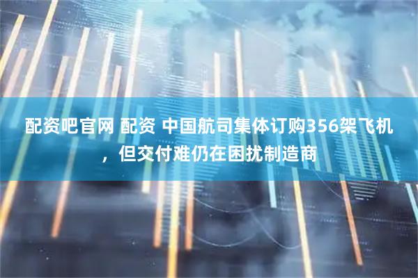 配资吧官网 配资 中国航司集体订购356架飞机，但交付难仍在困扰制造商