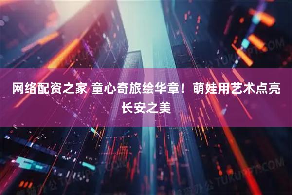 网络配资之家 童心奇旅绘华章！萌娃用艺术点亮长安之美