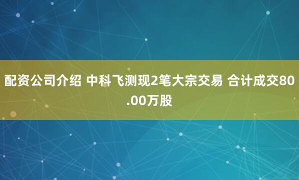配资公司介绍 中科飞测现2笔大宗交易 合计成交80.00万股