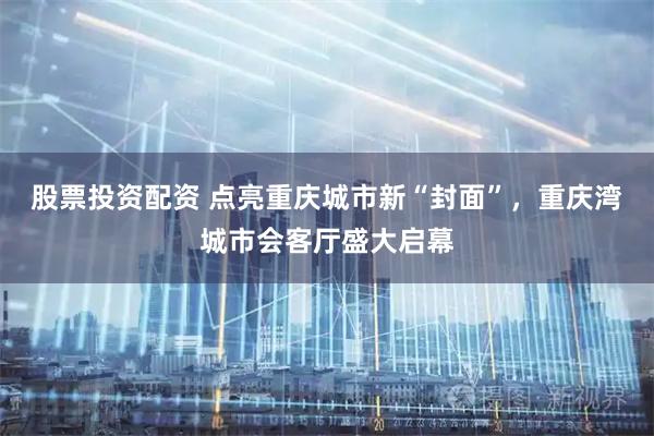 股票投资配资 点亮重庆城市新“封面”，重庆湾城市会客厅盛大启幕