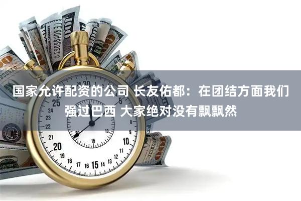 国家允许配资的公司 长友佑都：在团结方面我们强过巴西 大家绝对没有飘飘然