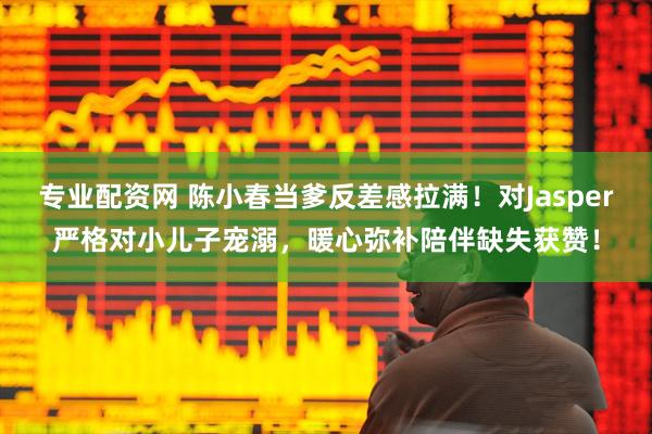 专业配资网 陈小春当爹反差感拉满！对Jasper严格对小儿子宠溺，暖心弥补陪伴缺失获赞！