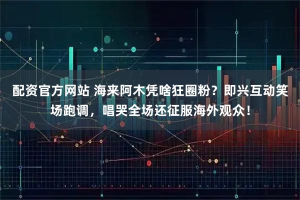 配资官方网站 海来阿木凭啥狂圈粉?即兴互动笑场跑调,唱哭全场还征服海外观众!